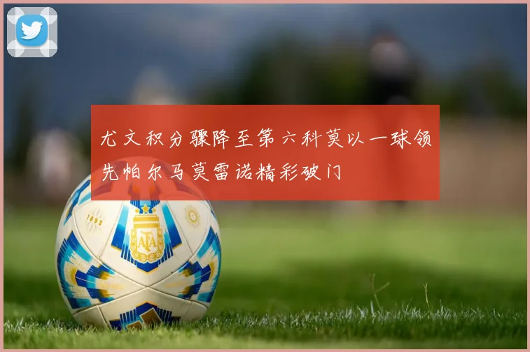 尤文积分骤降至第六科莫以一球领先帕尔马莫雷诺精彩破门