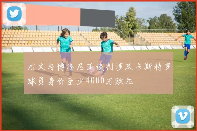 尤文与博洛尼亚谈判涉及卡斯特罗球员身价至少4000万欧元