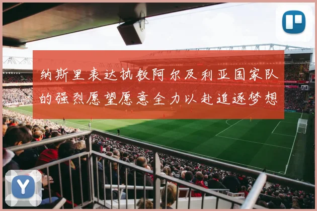 纳斯里表达执教阿尔及利亚国家队的强烈愿望愿意全力以赴追逐梦想