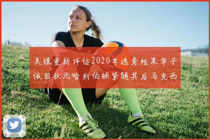 美媒重新评估2020年选秀结果华子依旧状元哈利伯顿紧随其后马克西位列探花
