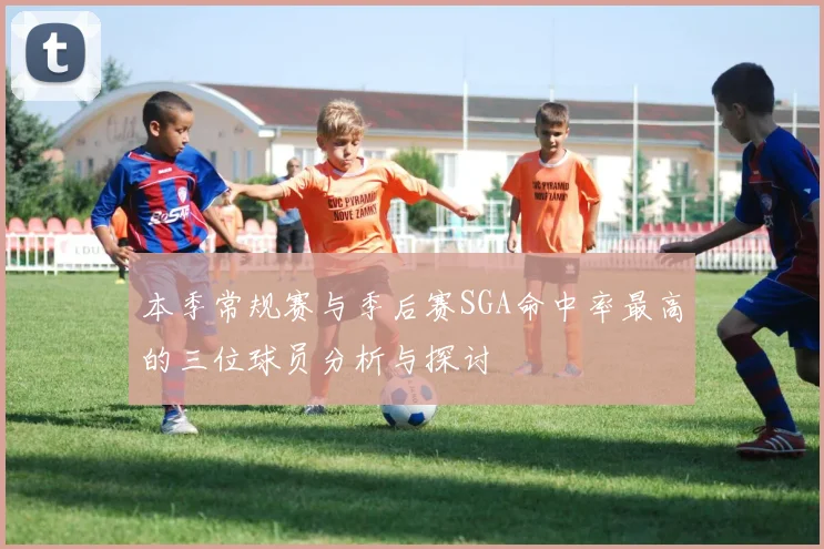 本季常规赛与季后赛SGA命中率最高的三位球员分析与探讨