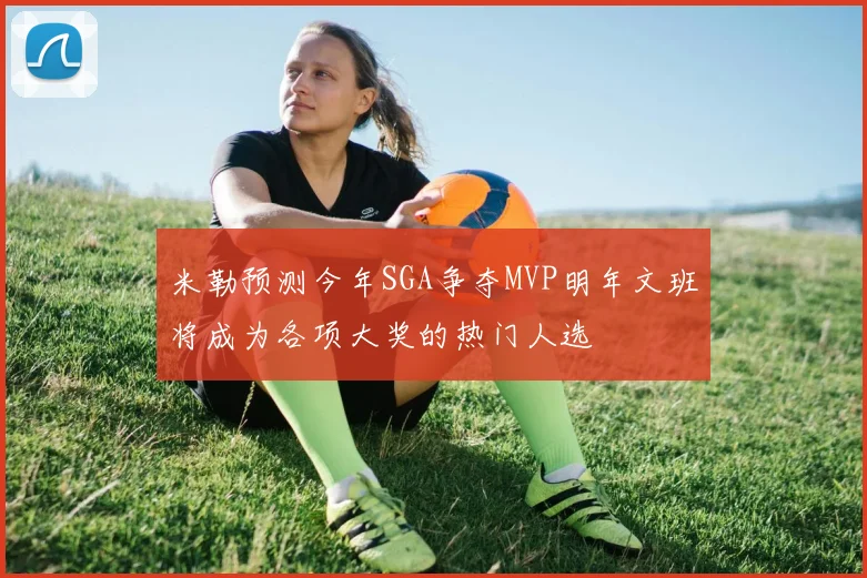 米勒预测今年SGA争夺MVP明年文班将成为各项大奖的热门人选
