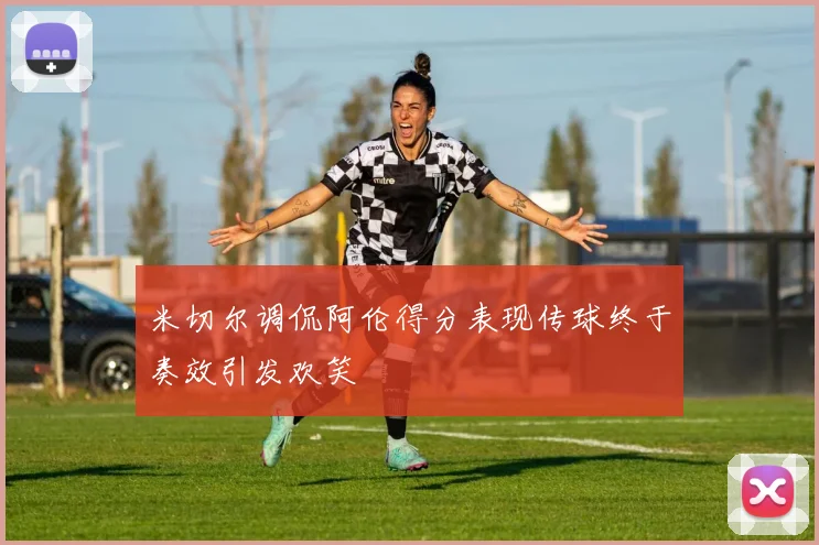 米切尔调侃阿伦得分表现传球终于奏效引发欢笑