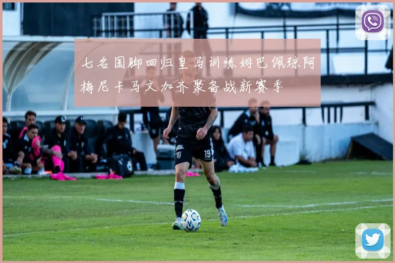 七名国脚回归皇马训练姆巴佩琼阿梅尼卡马文加齐聚备战新赛季