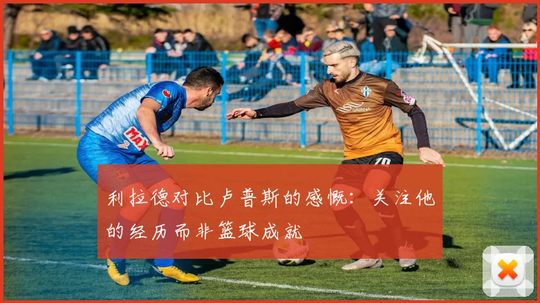 利拉德对比卢普斯的感慨：关注他的经历而非篮球成就
