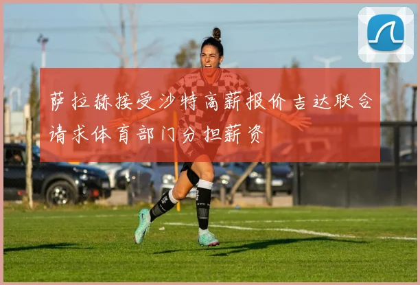 萨拉赫接受沙特高薪报价吉达联合请求体育部门分担薪资