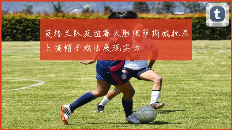 英格兰队友谊赛大胜堪萨斯城托尼上演帽子戏法展现实力