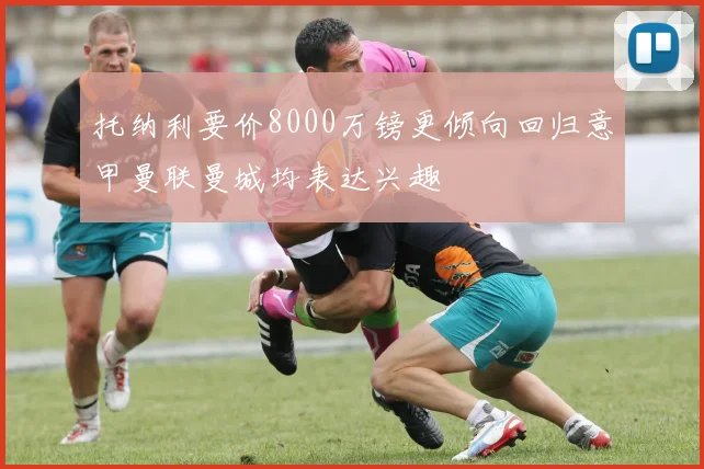 托纳利要价8000万镑更倾向回归意甲曼联曼城均表达兴趣