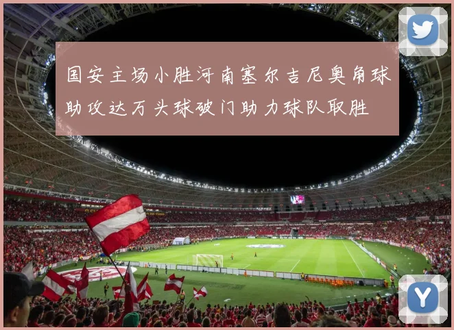 国安主场小胜河南塞尔吉尼奥角球助攻达万头球破门助力球队取胜