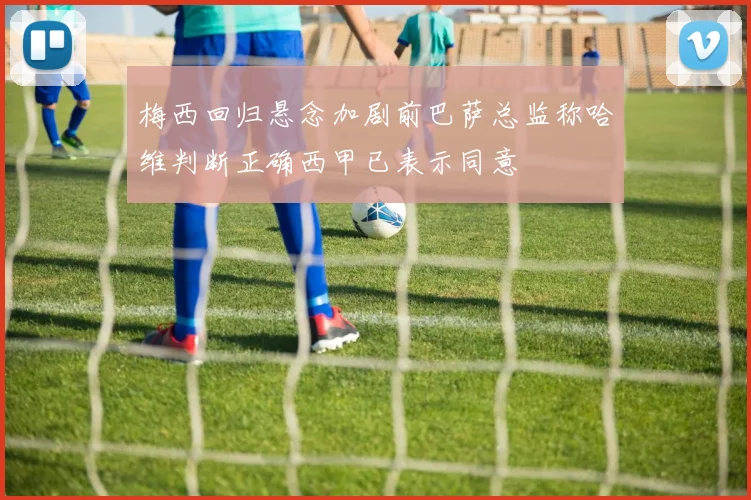 梅西回归悬念加剧前巴萨总监称哈维判断正确西甲已表示同意