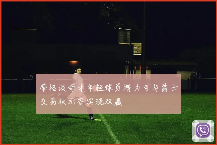 蒂格谈奇才年轻球员潜力可与爵士交易状元签实现双赢