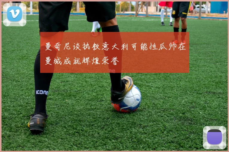 曼奇尼谈执教意大利可能性瓜帅在曼城成就辉煌荣誉