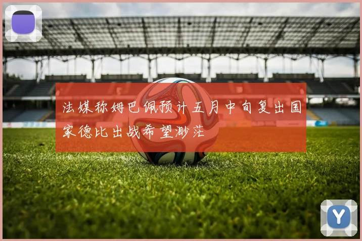 法媒称姆巴佩预计五月中旬复出国家德比出战希望渺茫