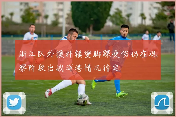 浙江队外援朴镇燮脚踝受伤仍在观察阶段出战海港情况待定