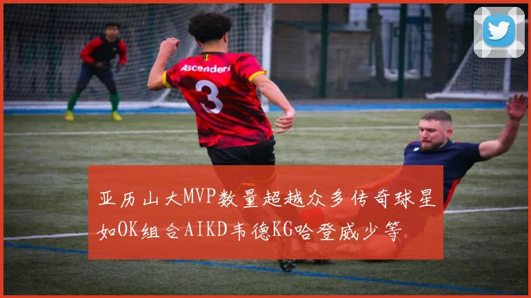 亚历山大MVP数量超越众多传奇球星如OK组合AIKD韦德KG哈登威少等